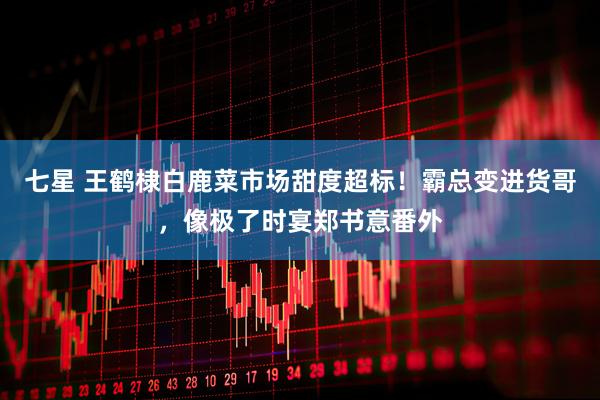 七星 王鹤棣白鹿菜市场甜度超标！霸总变进货哥，像极了时宴郑书意番外
