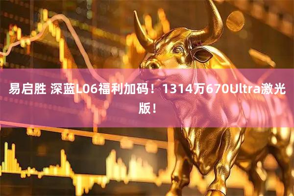 易启胜 深蓝L06福利加码！1314万670Ultra激光版！