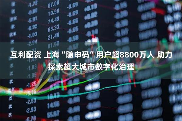 互利配资 上海“随申码”用户超8800万人 助力探索超大城市数字化治理