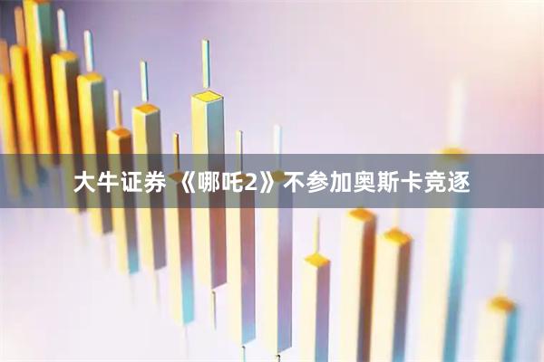 大牛证券 《哪吒2》不参加奥斯卡竞逐
