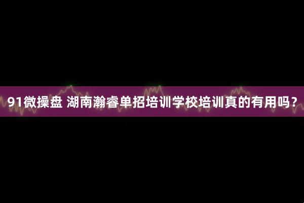 91微操盘 湖南瀚睿单招培训学校培训真的有用吗？