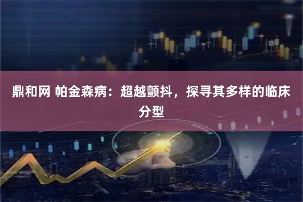 鼎和网 帕金森病：超越颤抖，探寻其多样的临床分型