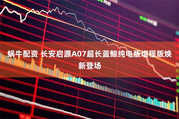 蜗牛配资 长安启源A07超长蓝鲸纯电版增程版焕新登场